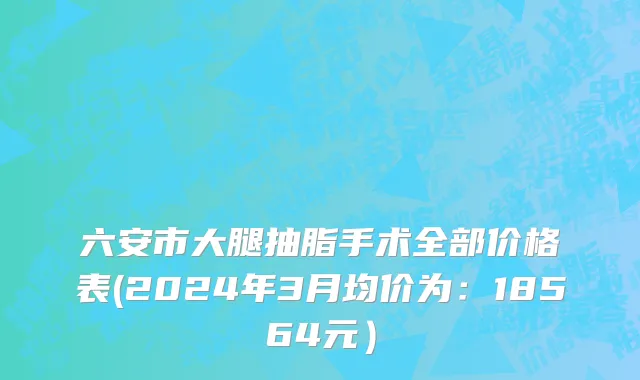 六安市大腿抽脂手术全部价格表(2024年3月均价为：18564元）