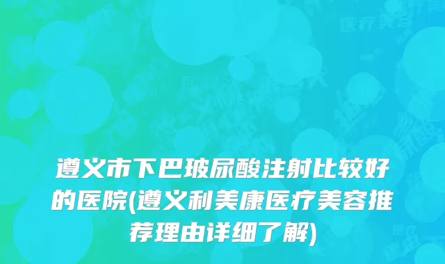遵义市下巴玻尿酸注射比较好的医院(遵义利美康医疗美容推荐理由详细了解)