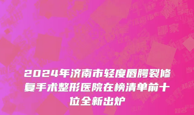 2024年济南市轻度唇腭裂修复手术整形医院在榜清单前十位全新出炉