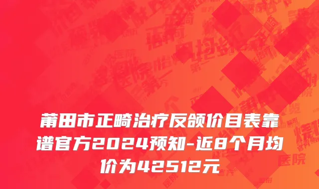 莆田市正畸治疗反颌价目表靠谱官方2024预知-近8个月均价为42512元