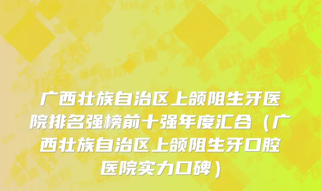 广西壮族自治区上颌阻生牙医院排名强榜前十强年度汇合（广西壮族自治区上颌阻生牙口腔医院实力口碑）