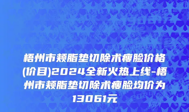 梧州市颊脂垫切除术瘦脸价格(价目)2024全新火热上线-梧州市颊脂垫切除术瘦脸均价为13061元