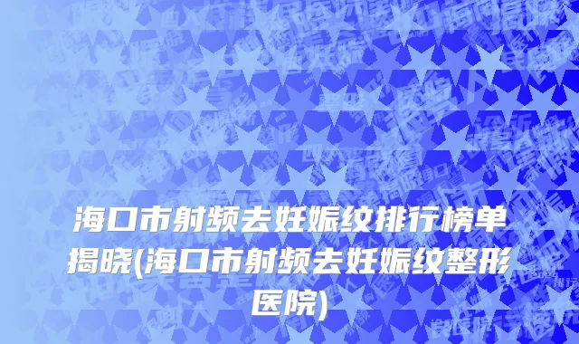 海口市射频去妊娠纹排行榜单揭晓(海口市射频去妊娠纹整形医院)