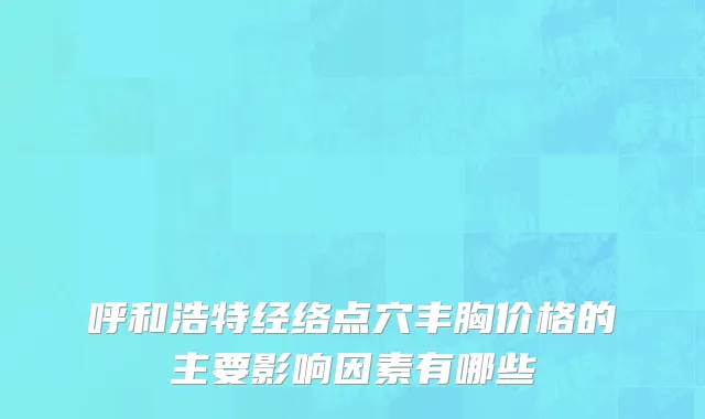 呼和浩特经络点穴丰胸价格的主要影响因素有哪些