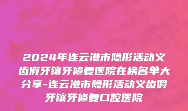 2024年连云港市隐形活动义齿假牙镶牙修复医院在榜名单大分享-连云港市隐形活动义齿假牙镶牙修复口腔医院