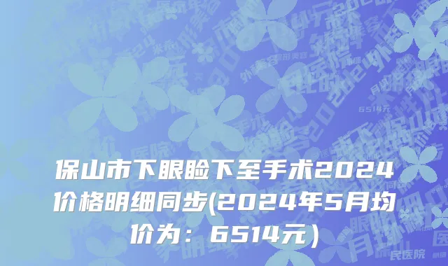 保山市下眼睑下至手术2024价格明细同步(2024年5月均价为：6514元）