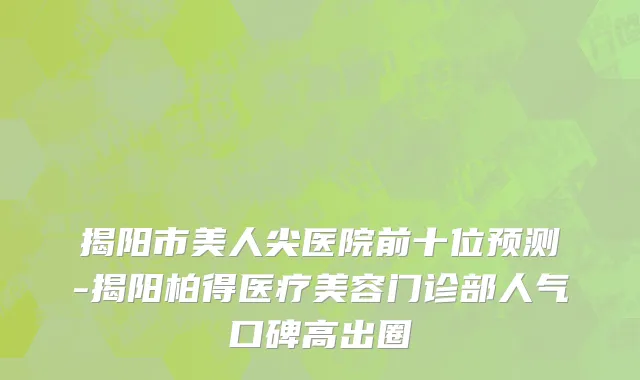 揭阳市美人尖医院前十位预测-揭阳柏得医疗美容门诊部人气口碑高出圈