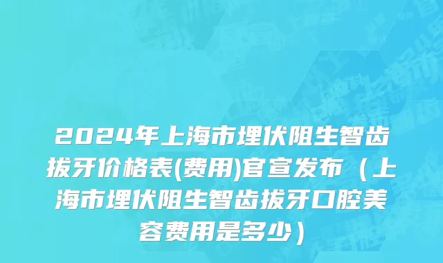 2024年上海市埋伏阻生智齿拔牙价格表(费用)官宣发布（上海市埋伏阻生智齿拔牙口腔美容费用是多少）