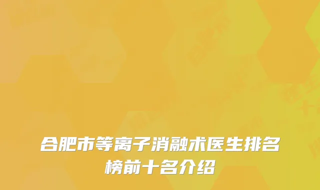 合肥市等离子消融术医生排名榜前十名介绍
