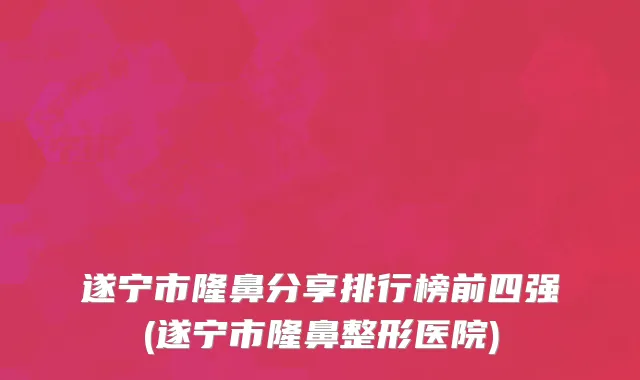 遂宁市隆鼻分享排行榜前四强(遂宁市隆鼻整形医院)