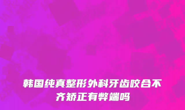 韩国纯真整形外科牙齿咬合不齐矫正有弊端吗