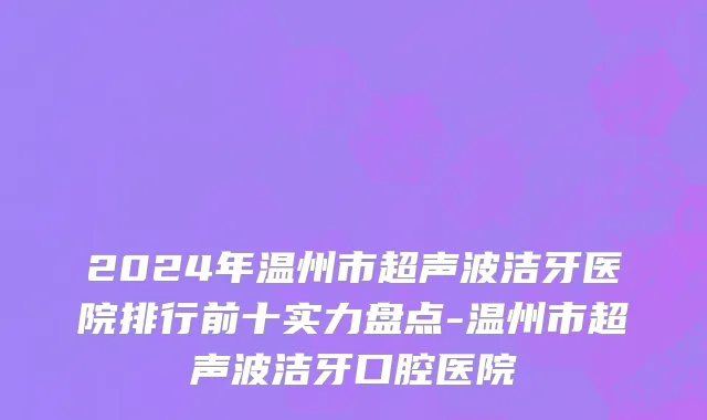 2024年温州市超声波洁牙医院排行前十实力盘点-温州市超声波洁牙口腔医院