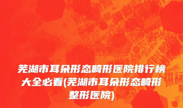 芜湖市耳朵形态畸形医院排行榜大全必看(芜湖市耳朵形态畸形整形医院)