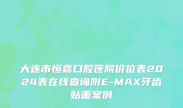 大连市恒嘉口腔医院价位表2024表在线查询附E-MAX牙齿贴面案例