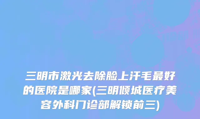 三明市激光去除脸上汗毛最好的医院是哪家(三明倾城医疗美容外科门诊部解锁前三)