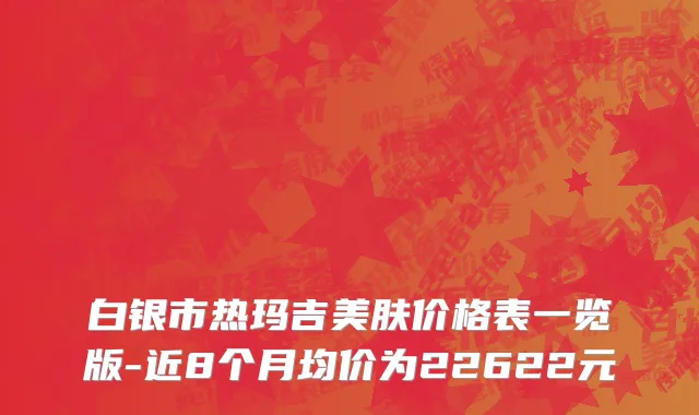 白银市热玛吉美肤价格表一览版-近8个月均价为22622元
