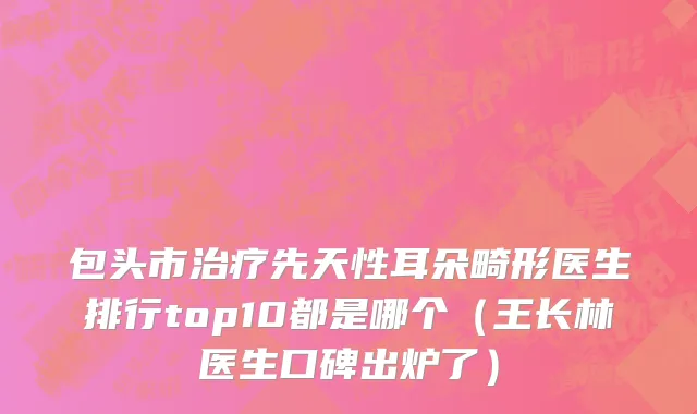 包头市治疗先天性耳朵畸形医生排行top10都是哪个（王长林医生口碑出炉了）