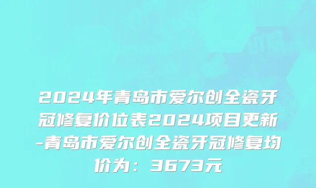 2024年青岛市爱尔创全瓷牙冠修复价位表2024项目更新-青岛市爱尔创全瓷牙冠修复均价为：3673元