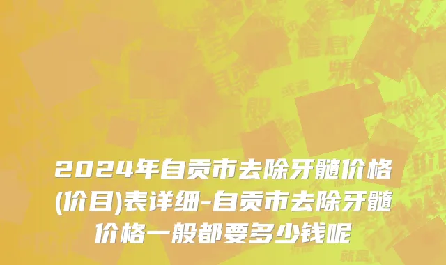 2024年自贡市去除牙髓价格(价目)表详细-自贡市去除牙髓价格一般都要多少钱呢