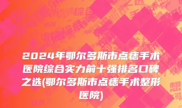 2024年鄂尔多斯市点痣手术医院综合实力前十强排名口碑之选(鄂尔多斯市点痣手术整形医院)