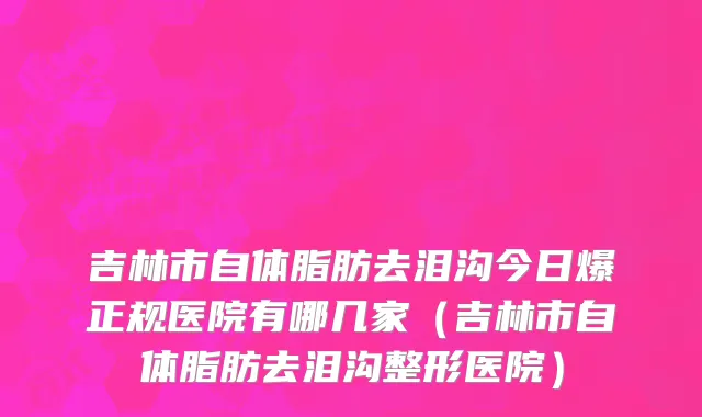 吉林市自体脂肪去泪沟今日爆正规医院有哪几家（吉林市自体脂肪去泪沟整形医院）