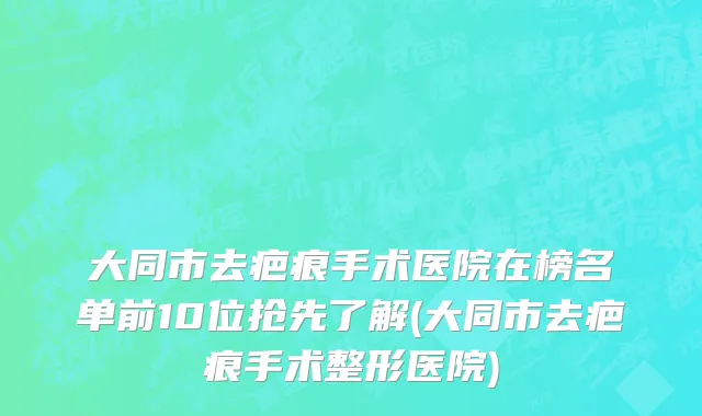 大同市去疤痕手术医院在榜名单前10位抢先了解(大同市去疤痕手术整形医院)