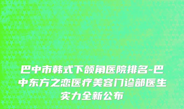 巴中市韩式下颌角医院排名-巴中东方之恋医疗美容门诊部医生实力全新公布