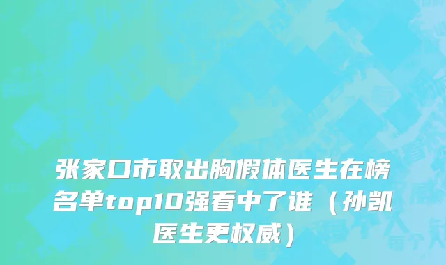 张家口市取出胸假体医生在榜名单top10强看中了谁（孙凯医生更权威）