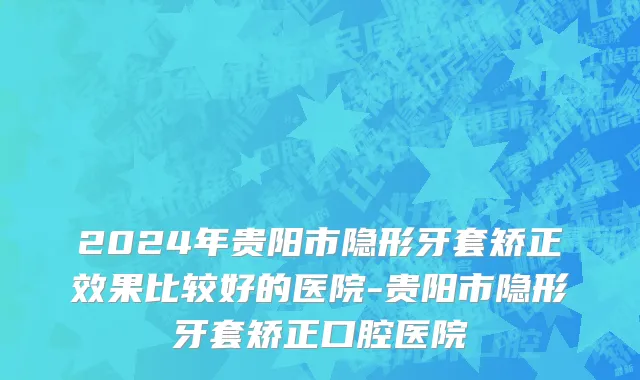 2024年贵阳市隐形牙套矫正效果比较好的医院-贵阳市隐形牙套矫正口腔医院