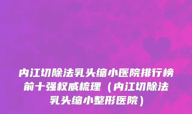 内江切除法乳头缩小医院排行榜前十强权威梳理(内江切除法乳头缩小整形医院)