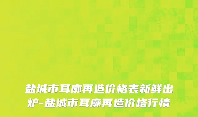 盐城市耳廓再造价格表新鲜出炉-盐城市耳廓再造价格行情