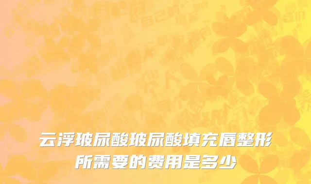 云浮玻尿酸玻尿酸填充唇整形所需要的费用是多少