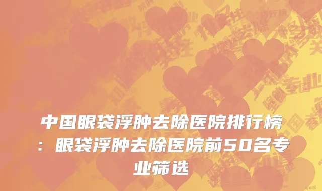 中国眼袋浮肿去除医院排行榜：眼袋浮肿去除医院前50名专业筛选