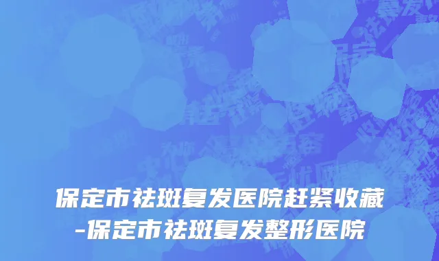 保定市祛斑复发医院赶紧收藏-保定市祛斑复发整形医院