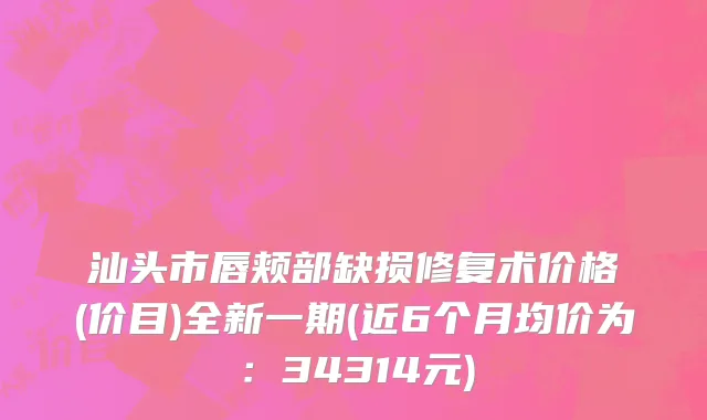 汕头市唇颊部缺损修复术价格(价目)全新一期(近6个月均价为：34314元)