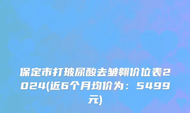 保定市打玻尿酸去皱翱价位表2024(近6个月均价为：5499元)