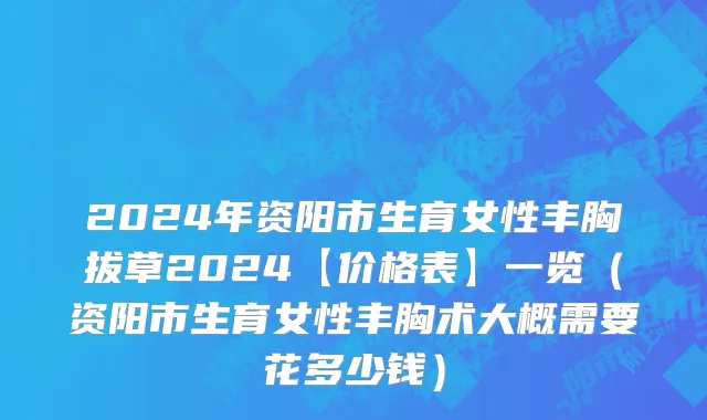 2024年资阳市生育女性丰胸拔草2024【价格表】一览（资阳市生育女性丰胸术大概需要花多少钱）