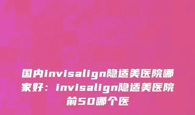 国内invisalign隐适美医院哪家好：invisalign隐适美医院前50哪个医