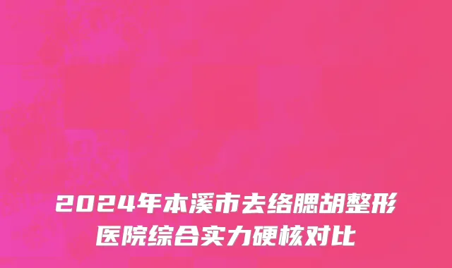 2024年本溪市去络腮胡整形医院综合实力硬核对比