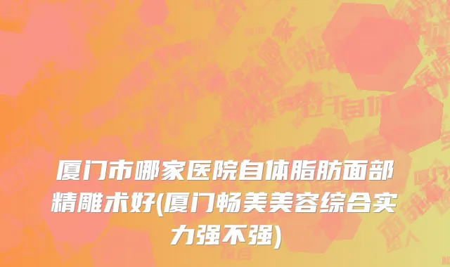 厦门市哪家医院自体脂肪面部精雕术好(厦门畅美美容综合实力强不强)