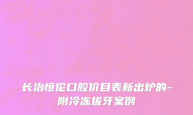 长治恒伦口腔价目表新出炉的-附冷冻拔牙案例