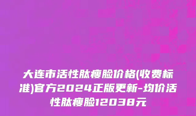大连市活性肽瘦脸价格(收费标准)官方2024正版更新-均价活性肽瘦脸12038元
