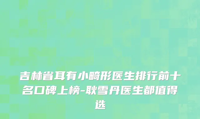 吉林省耳有小畸形医生排行前十名口碑上榜-耿雪丹医生都值得选