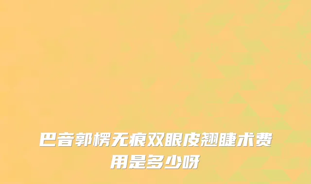 巴音郭楞无痕双眼皮翘睫术费用是多少呀
