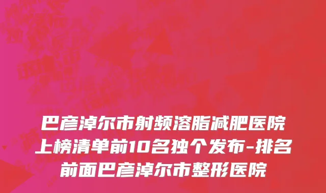 巴彦淖尔市射频溶脂减肥医院上榜清单前10名独个发布-排名前面巴彦淖尔市整形医院