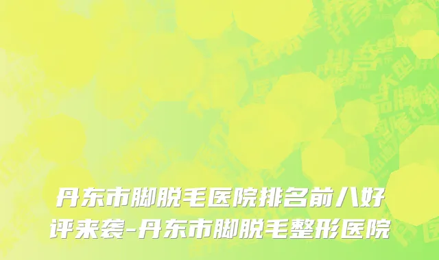 丹东市脚脱毛医院排名前八好评来袭-丹东市脚脱毛整形医院