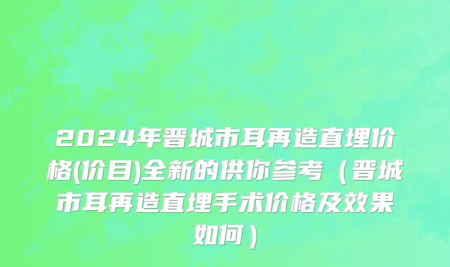 2024年晋城市耳再造直埋价格(价目)全新的供你参考（晋城市耳再造直埋手术价格及效果如何）