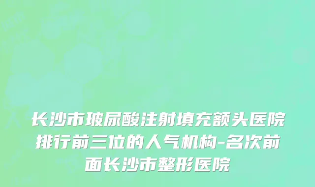 长沙市玻尿酸注射填充额头医院排行前三位的人气机构-名次前面长沙市整形医院