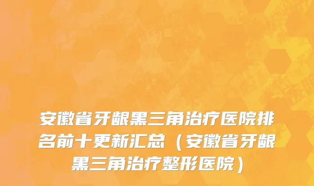 安徽省牙龈黑三角治疗医院排名前十更新汇总（安徽省牙龈黑三角治疗整形医院）