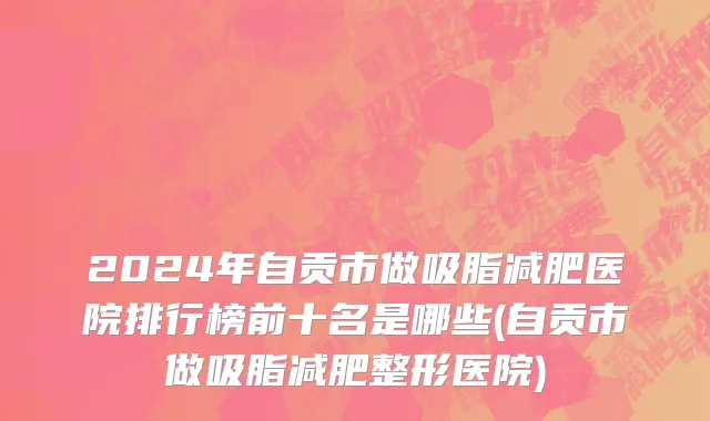 2024年自贡市做吸脂减肥医院排行榜前十名是哪些(自贡市做吸脂减肥整形医院)